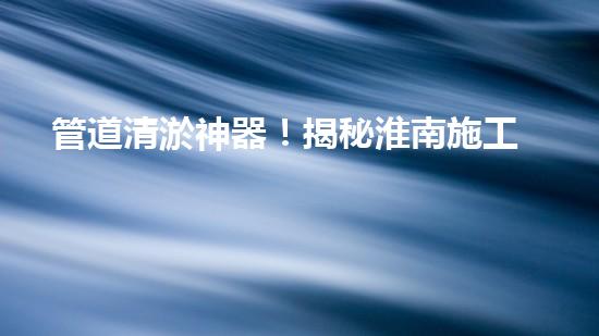 管道清淤神器！揭秘淮南施工設備，你知道嗎？